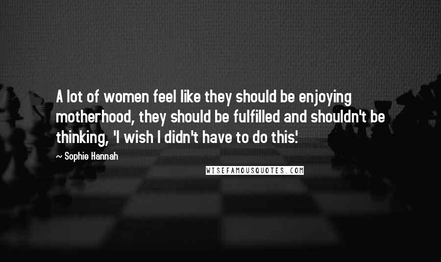 Sophie Hannah Quotes: A lot of women feel like they should be enjoying motherhood, they should be fulfilled and shouldn't be thinking, 'I wish I didn't have to do this.'