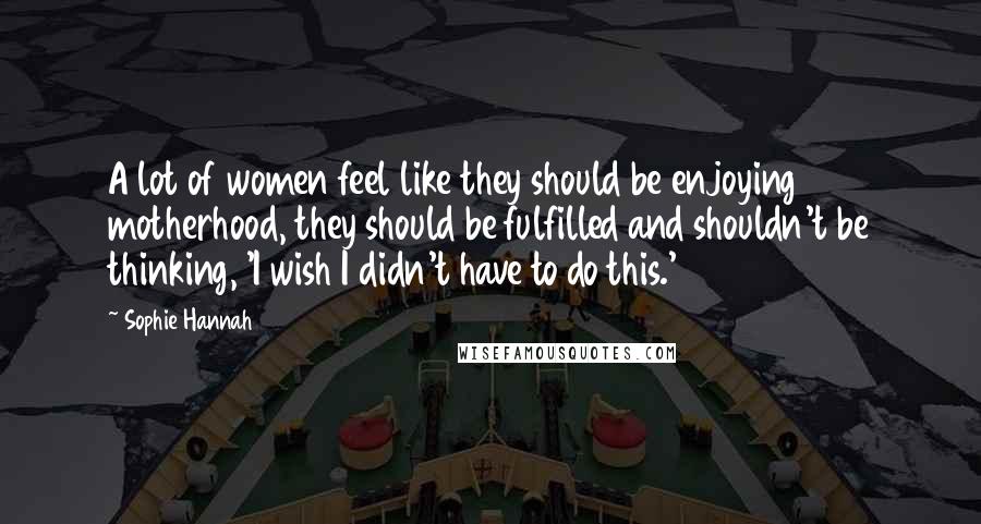 Sophie Hannah Quotes: A lot of women feel like they should be enjoying motherhood, they should be fulfilled and shouldn't be thinking, 'I wish I didn't have to do this.'