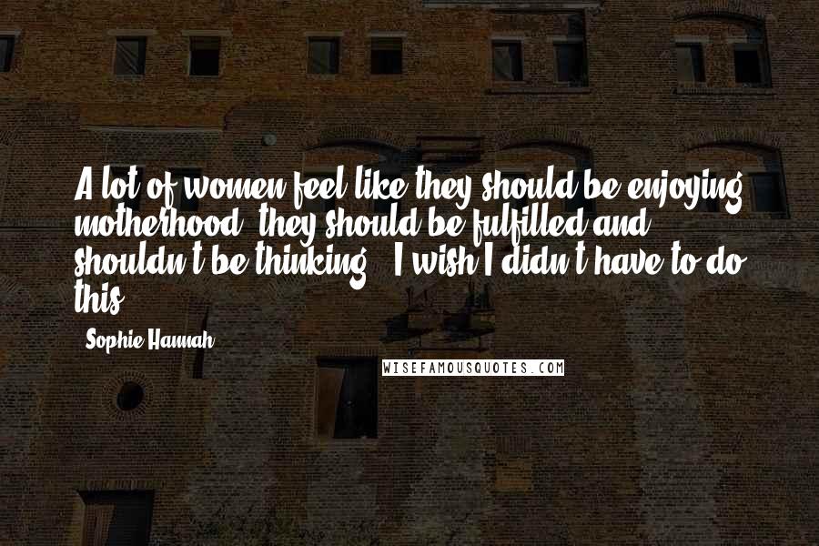 Sophie Hannah Quotes: A lot of women feel like they should be enjoying motherhood, they should be fulfilled and shouldn't be thinking, 'I wish I didn't have to do this.'