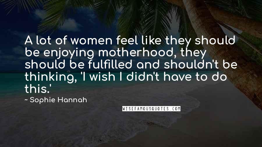 Sophie Hannah Quotes: A lot of women feel like they should be enjoying motherhood, they should be fulfilled and shouldn't be thinking, 'I wish I didn't have to do this.'