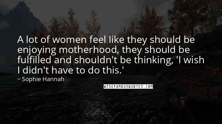 Sophie Hannah Quotes: A lot of women feel like they should be enjoying motherhood, they should be fulfilled and shouldn't be thinking, 'I wish I didn't have to do this.'