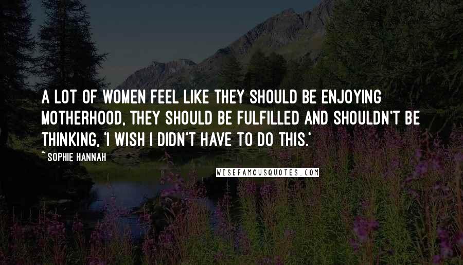 Sophie Hannah Quotes: A lot of women feel like they should be enjoying motherhood, they should be fulfilled and shouldn't be thinking, 'I wish I didn't have to do this.'