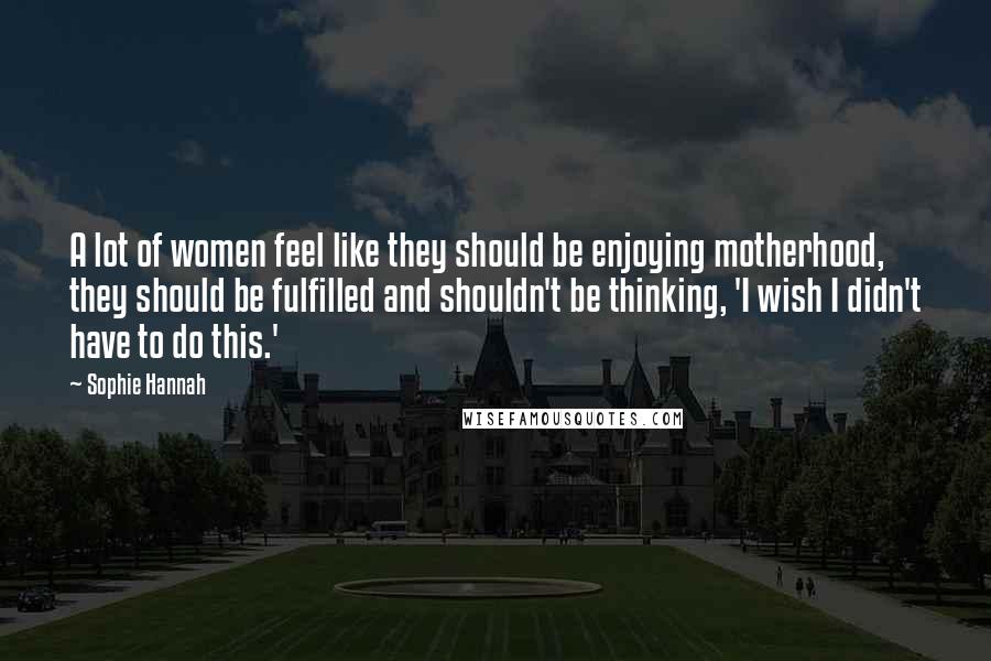 Sophie Hannah Quotes: A lot of women feel like they should be enjoying motherhood, they should be fulfilled and shouldn't be thinking, 'I wish I didn't have to do this.'