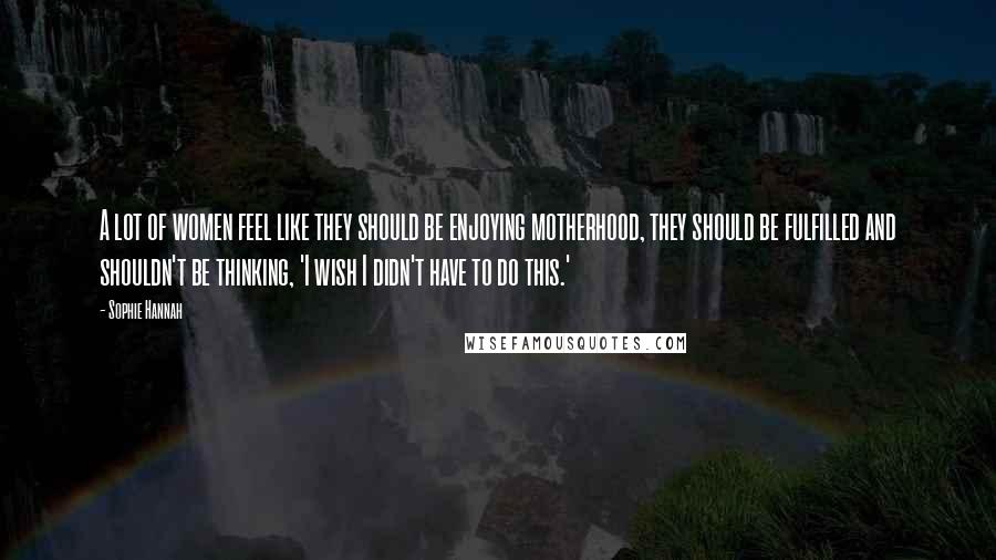 Sophie Hannah Quotes: A lot of women feel like they should be enjoying motherhood, they should be fulfilled and shouldn't be thinking, 'I wish I didn't have to do this.'