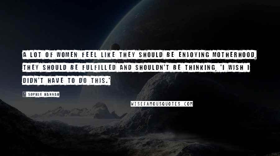 Sophie Hannah Quotes: A lot of women feel like they should be enjoying motherhood, they should be fulfilled and shouldn't be thinking, 'I wish I didn't have to do this.'