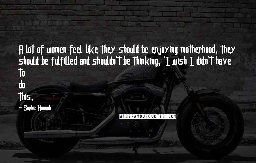 Sophie Hannah Quotes: A lot of women feel like they should be enjoying motherhood, they should be fulfilled and shouldn't be thinking, 'I wish I didn't have to do this.'