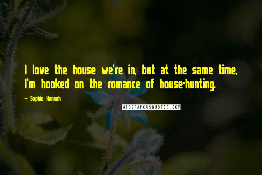 Sophie Hannah Quotes: I love the house we're in, but at the same time, I'm hooked on the romance of house-hunting.