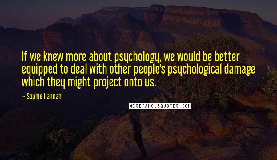 Sophie Hannah Quotes: If we knew more about psychology, we would be better equipped to deal with other people's psychological damage which they might project onto us.