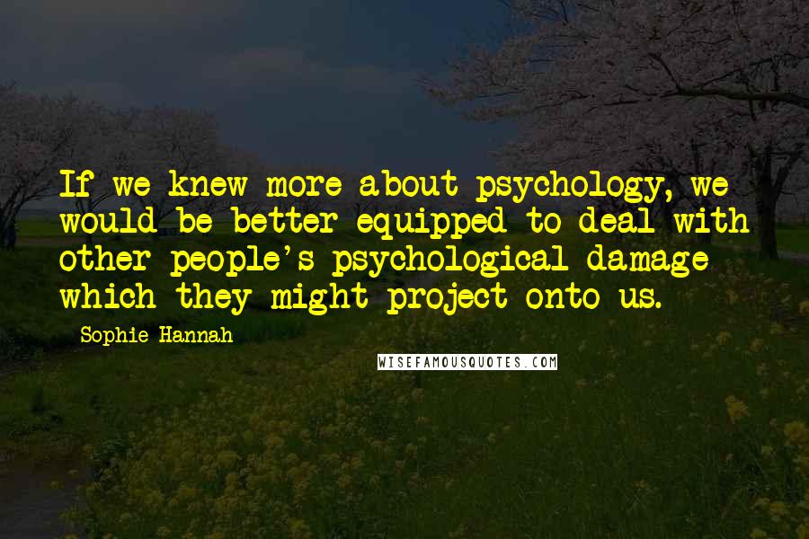 Sophie Hannah Quotes: If we knew more about psychology, we would be better equipped to deal with other people's psychological damage which they might project onto us.