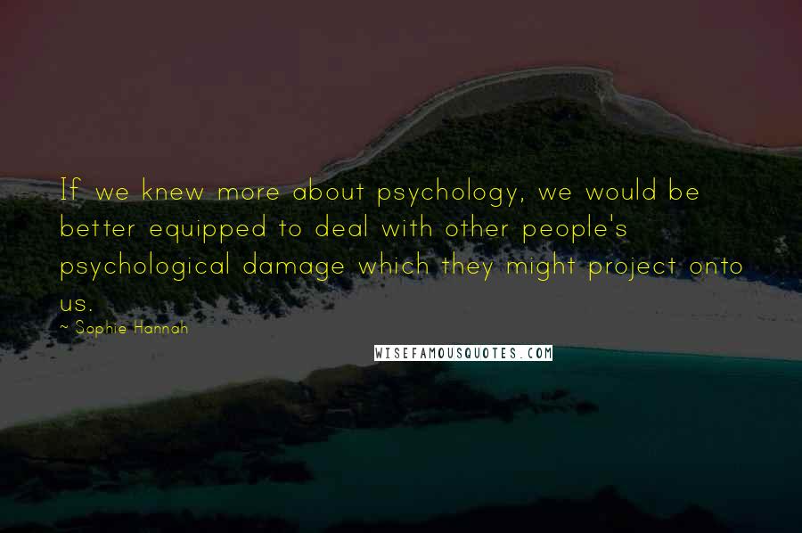 Sophie Hannah Quotes: If we knew more about psychology, we would be better equipped to deal with other people's psychological damage which they might project onto us.