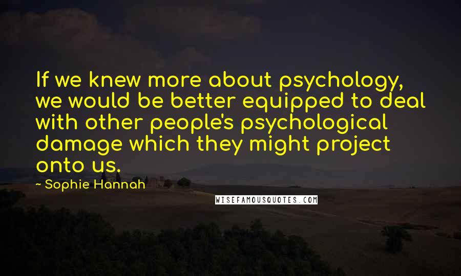 Sophie Hannah Quotes: If we knew more about psychology, we would be better equipped to deal with other people's psychological damage which they might project onto us.
