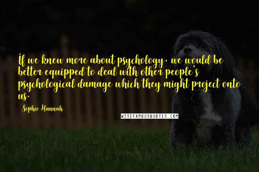 Sophie Hannah Quotes: If we knew more about psychology, we would be better equipped to deal with other people's psychological damage which they might project onto us.