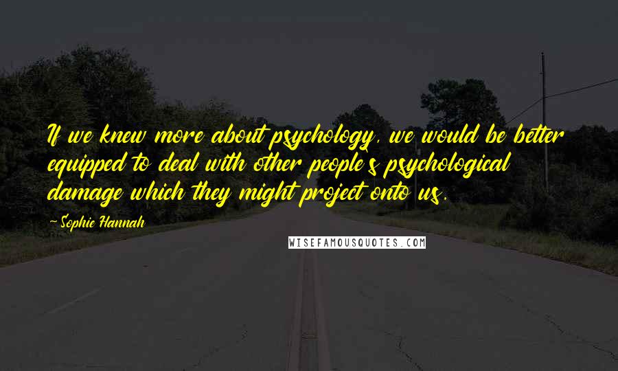 Sophie Hannah Quotes: If we knew more about psychology, we would be better equipped to deal with other people's psychological damage which they might project onto us.