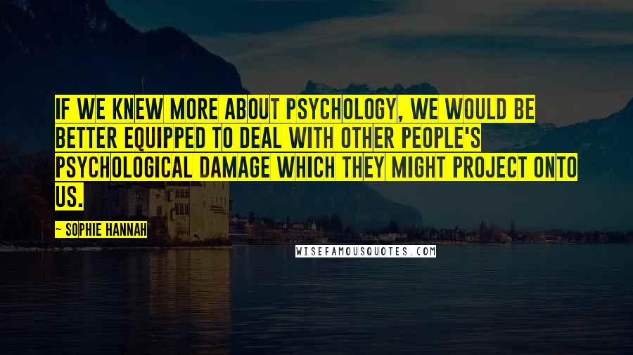 Sophie Hannah Quotes: If we knew more about psychology, we would be better equipped to deal with other people's psychological damage which they might project onto us.