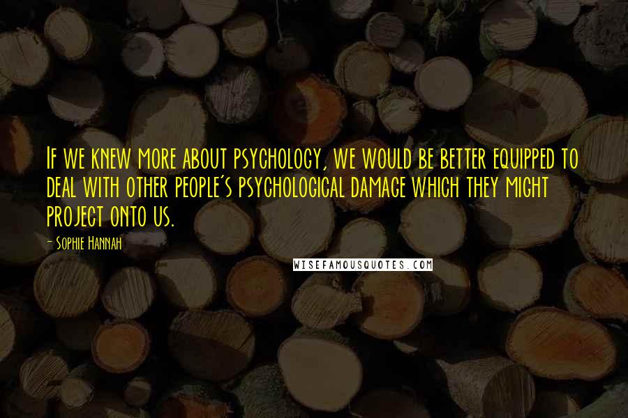 Sophie Hannah Quotes: If we knew more about psychology, we would be better equipped to deal with other people's psychological damage which they might project onto us.