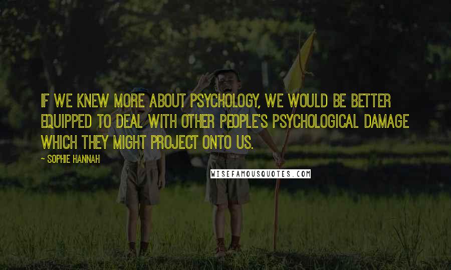 Sophie Hannah Quotes: If we knew more about psychology, we would be better equipped to deal with other people's psychological damage which they might project onto us.
