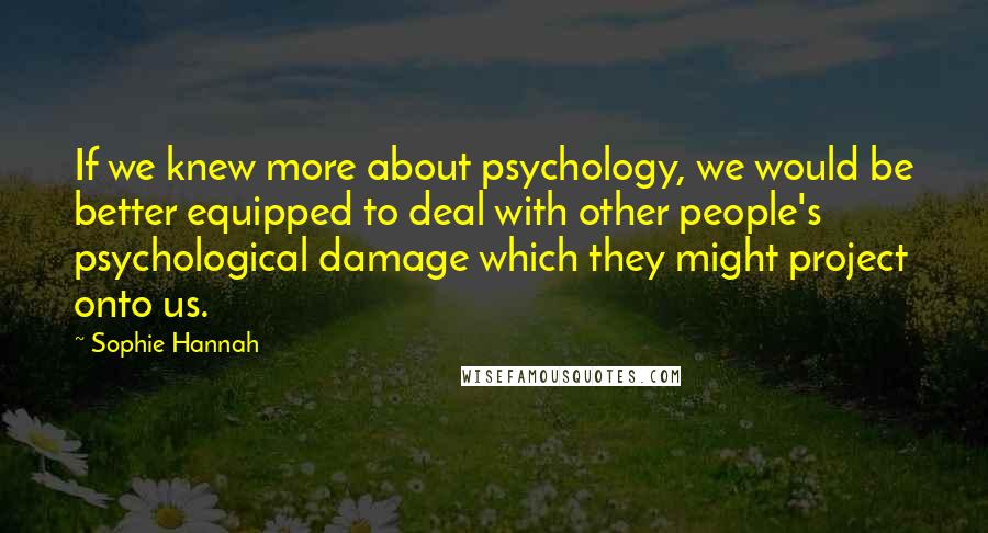 Sophie Hannah Quotes: If we knew more about psychology, we would be better equipped to deal with other people's psychological damage which they might project onto us.