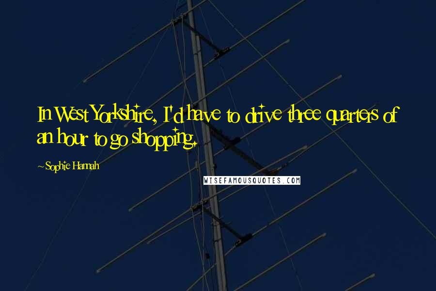 Sophie Hannah Quotes: In West Yorkshire, I'd have to drive three quarters of an hour to go shopping.