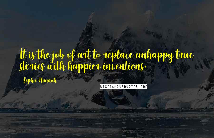 Sophie Hannah Quotes: It is the job of art to replace unhappy true stories with happier inventions.