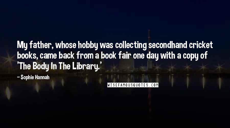 Sophie Hannah Quotes: My father, whose hobby was collecting secondhand cricket books, came back from a book fair one day with a copy of 'The Body In The Library.'
