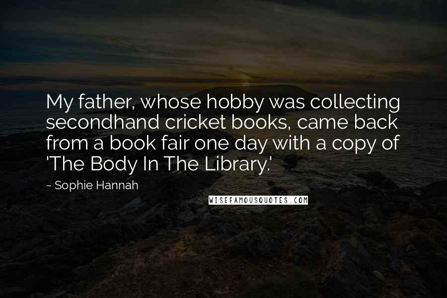 Sophie Hannah Quotes: My father, whose hobby was collecting secondhand cricket books, came back from a book fair one day with a copy of 'The Body In The Library.'