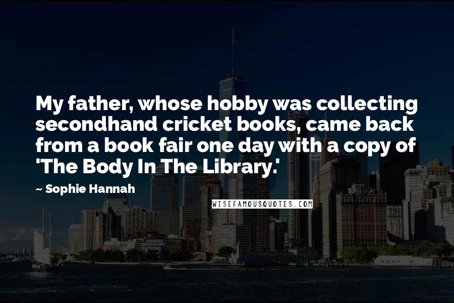 Sophie Hannah Quotes: My father, whose hobby was collecting secondhand cricket books, came back from a book fair one day with a copy of 'The Body In The Library.'