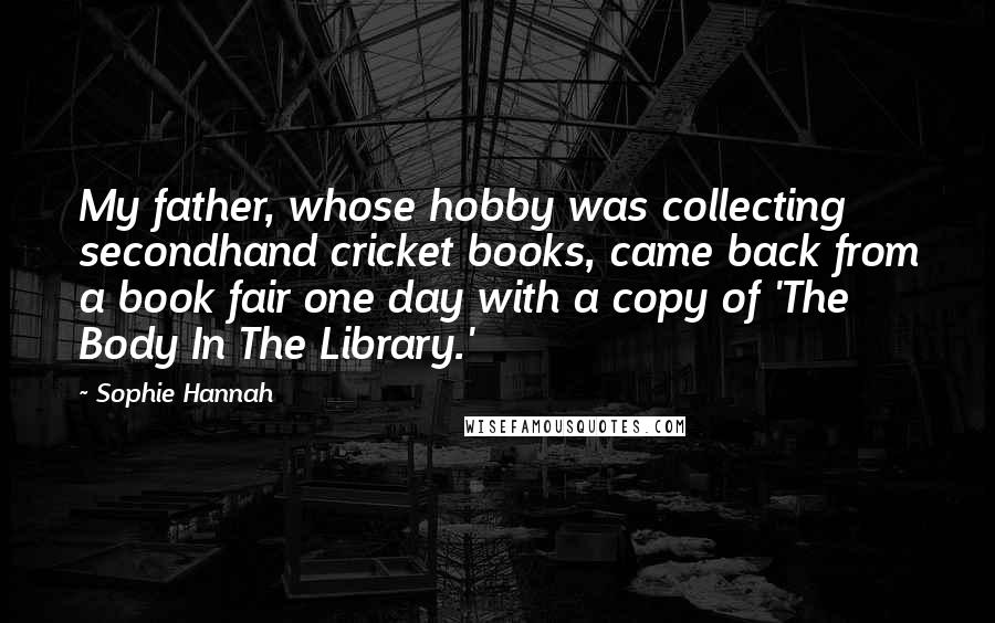 Sophie Hannah Quotes: My father, whose hobby was collecting secondhand cricket books, came back from a book fair one day with a copy of 'The Body In The Library.'