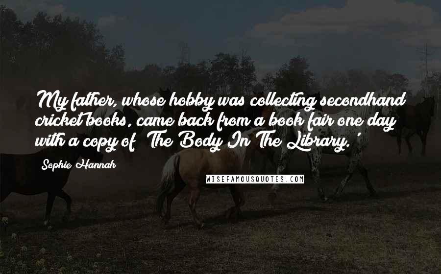 Sophie Hannah Quotes: My father, whose hobby was collecting secondhand cricket books, came back from a book fair one day with a copy of 'The Body In The Library.'