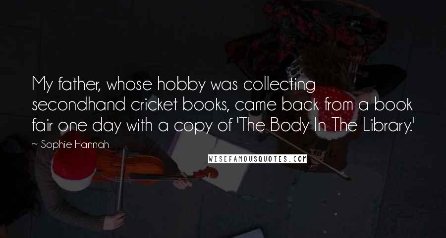 Sophie Hannah Quotes: My father, whose hobby was collecting secondhand cricket books, came back from a book fair one day with a copy of 'The Body In The Library.'