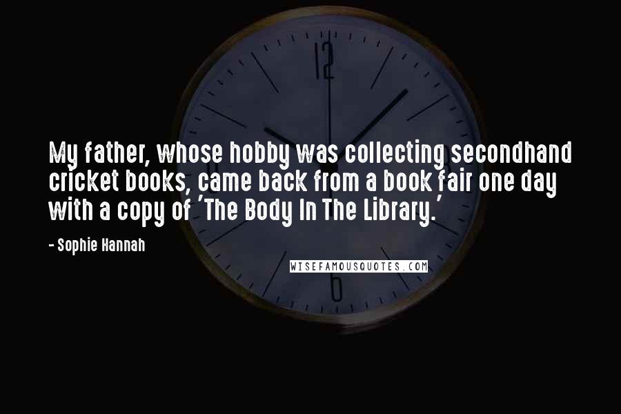 Sophie Hannah Quotes: My father, whose hobby was collecting secondhand cricket books, came back from a book fair one day with a copy of 'The Body In The Library.'