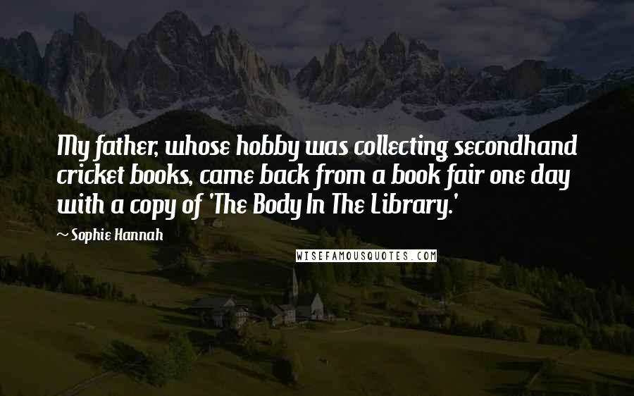 Sophie Hannah Quotes: My father, whose hobby was collecting secondhand cricket books, came back from a book fair one day with a copy of 'The Body In The Library.'