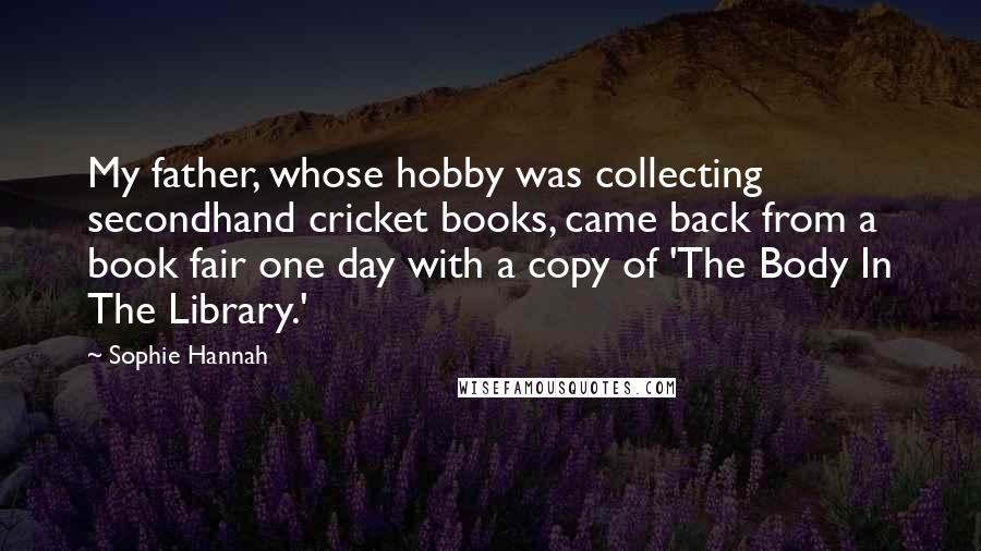 Sophie Hannah Quotes: My father, whose hobby was collecting secondhand cricket books, came back from a book fair one day with a copy of 'The Body In The Library.'