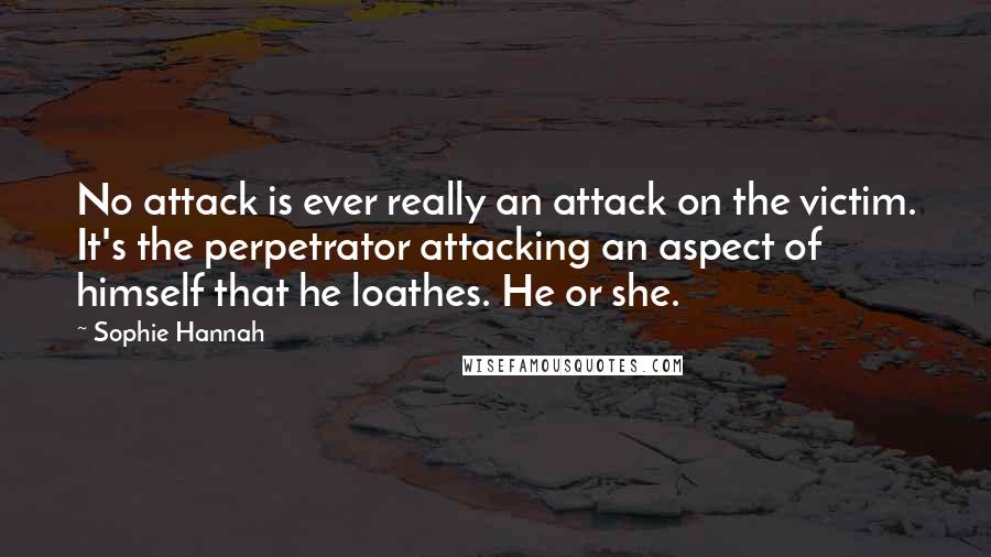 Sophie Hannah Quotes: No attack is ever really an attack on the victim. It's the perpetrator attacking an aspect of himself that he loathes. He or she.