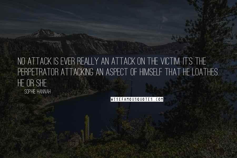 Sophie Hannah Quotes: No attack is ever really an attack on the victim. It's the perpetrator attacking an aspect of himself that he loathes. He or she.