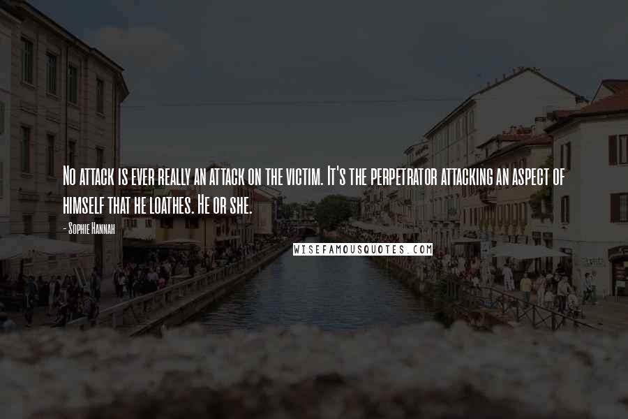 Sophie Hannah Quotes: No attack is ever really an attack on the victim. It's the perpetrator attacking an aspect of himself that he loathes. He or she.