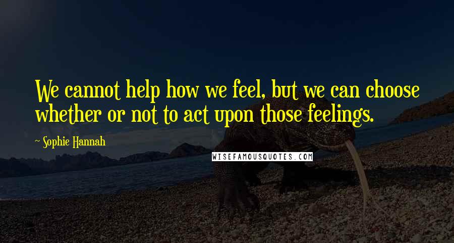 Sophie Hannah Quotes: We cannot help how we feel, but we can choose whether or not to act upon those feelings.