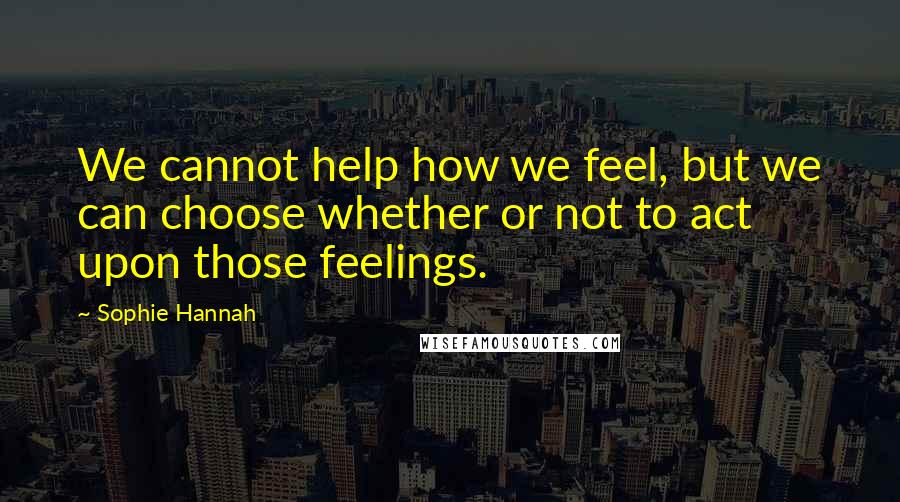 Sophie Hannah Quotes: We cannot help how we feel, but we can choose whether or not to act upon those feelings.