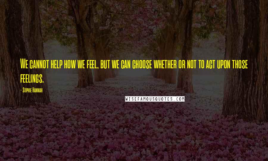 Sophie Hannah Quotes: We cannot help how we feel, but we can choose whether or not to act upon those feelings.