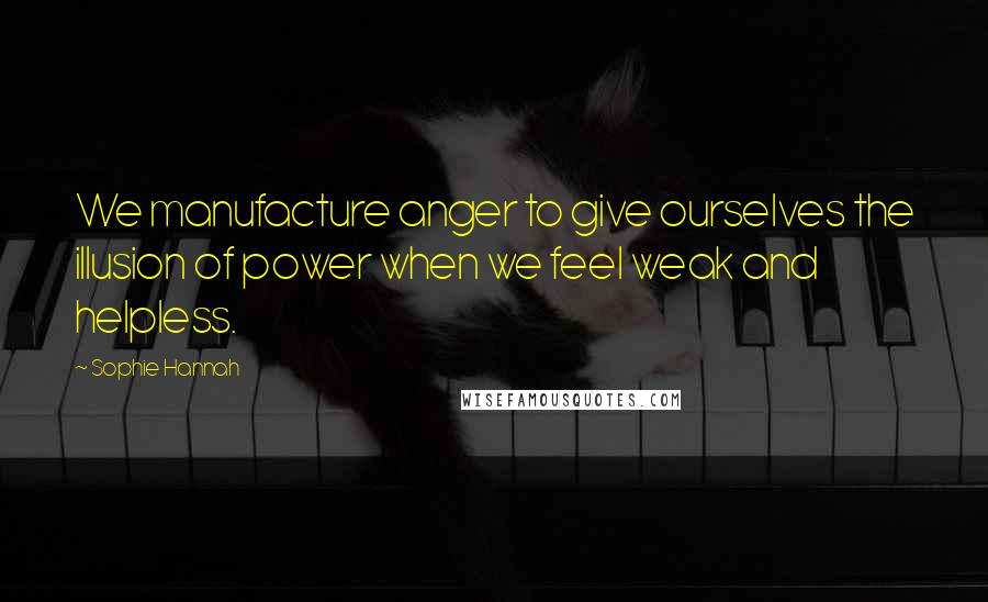 Sophie Hannah Quotes: We manufacture anger to give ourselves the illusion of power when we feel weak and helpless.