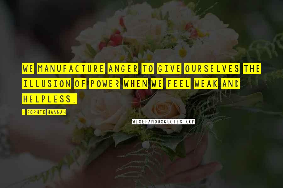 Sophie Hannah Quotes: We manufacture anger to give ourselves the illusion of power when we feel weak and helpless.