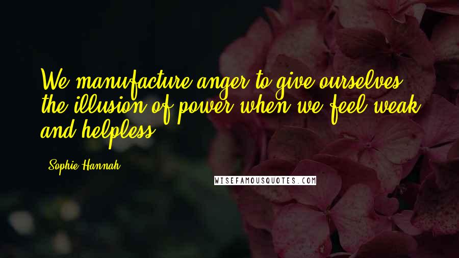 Sophie Hannah Quotes: We manufacture anger to give ourselves the illusion of power when we feel weak and helpless.