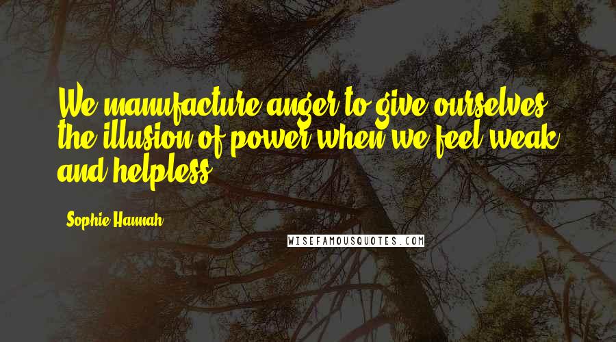 Sophie Hannah Quotes: We manufacture anger to give ourselves the illusion of power when we feel weak and helpless.