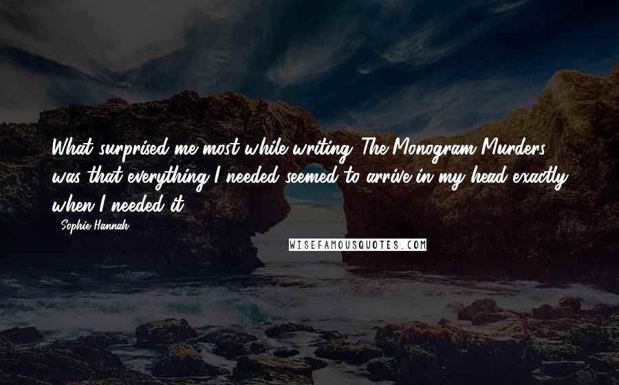 Sophie Hannah Quotes: What surprised me most while writing 'The Monogram Murders' was that everything I needed seemed to arrive in my head exactly when I needed it.