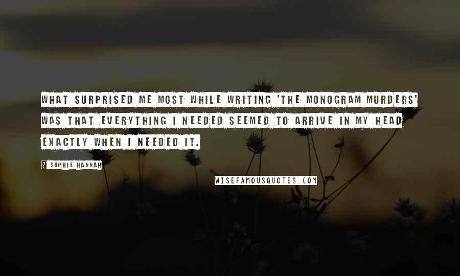 Sophie Hannah Quotes: What surprised me most while writing 'The Monogram Murders' was that everything I needed seemed to arrive in my head exactly when I needed it.