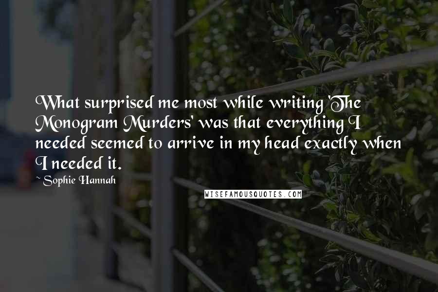 Sophie Hannah Quotes: What surprised me most while writing 'The Monogram Murders' was that everything I needed seemed to arrive in my head exactly when I needed it.