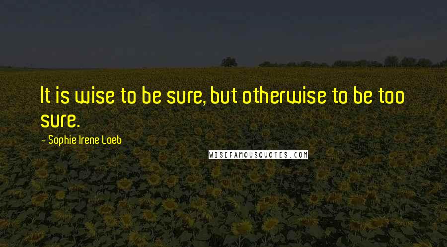 Sophie Irene Loeb Quotes: It is wise to be sure, but otherwise to be too sure.