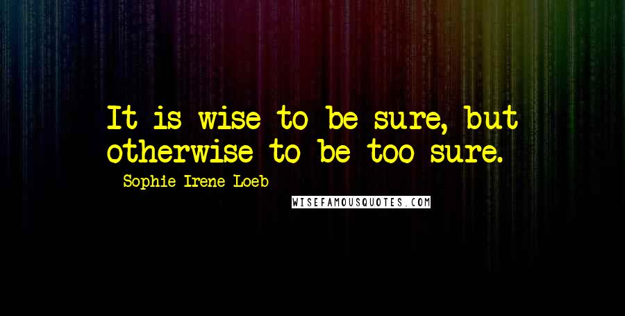 Sophie Irene Loeb Quotes: It is wise to be sure, but otherwise to be too sure.