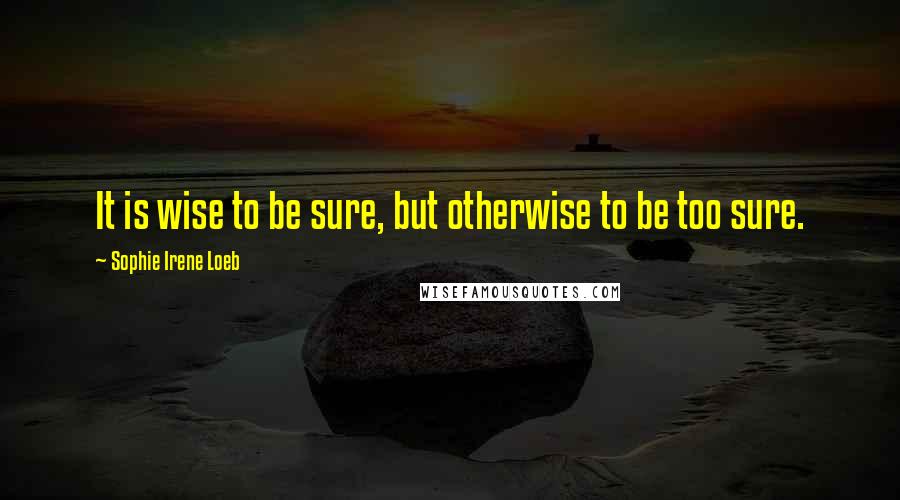 Sophie Irene Loeb Quotes: It is wise to be sure, but otherwise to be too sure.