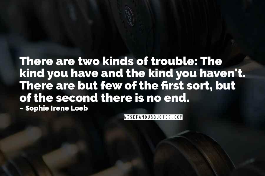 Sophie Irene Loeb Quotes: There are two kinds of trouble: The kind you have and the kind you haven't. There are but few of the first sort, but of the second there is no end.