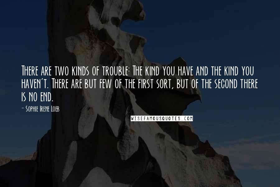 Sophie Irene Loeb Quotes: There are two kinds of trouble: The kind you have and the kind you haven't. There are but few of the first sort, but of the second there is no end.